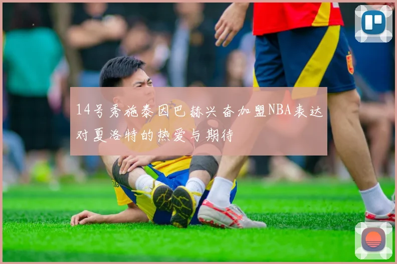 14号秀施泰因巴赫兴奋加盟NBA表达对夏洛特的热爱与期待
