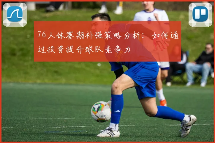 76人休赛期补强策略分析：如何通过投资提升球队竞争力