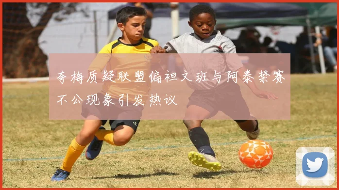 夸梅质疑联盟偏袒文班与阿泰禁赛不公现象引发热议
