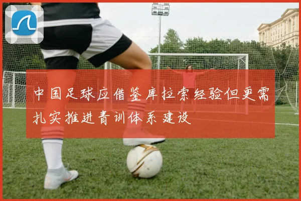 中国足球应借鉴库拉索经验但更需扎实推进青训体系建设