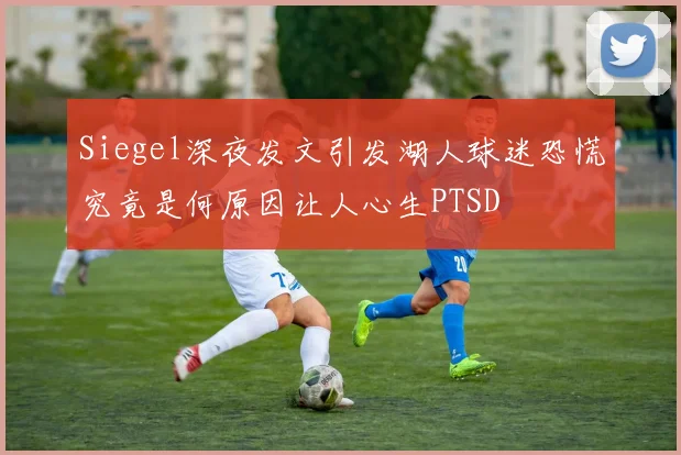 Siegel深夜发文引发湖人球迷恐慌究竟是何原因让人心生PTSD