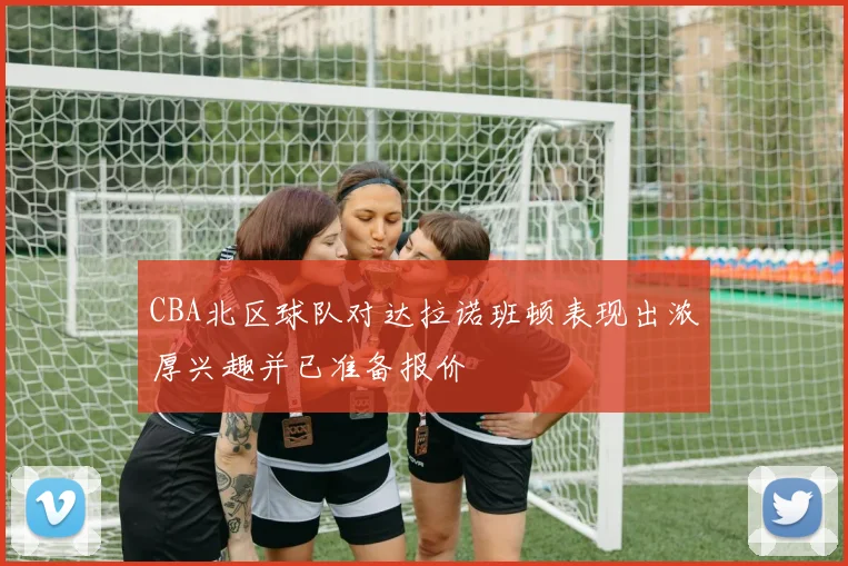 CBA北区球队对达拉诺班顿表现出浓厚兴趣并已准备报价
