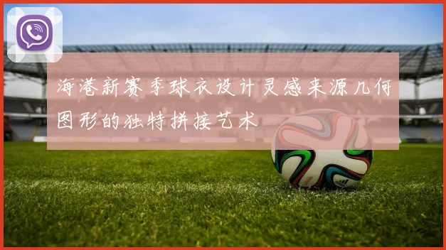 海港新赛季球衣设计灵感来源几何图形的独特拼接艺术