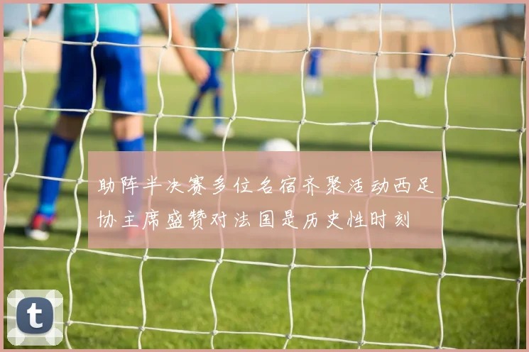 助阵半决赛多位名宿齐聚活动西足协主席盛赞对法国是历史性时刻