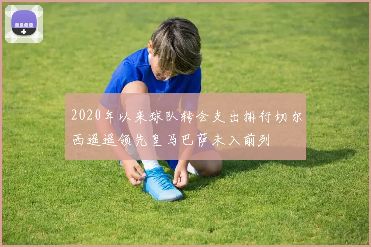2020年以来球队转会支出排行切尔西遥遥领先皇马巴萨未入前列