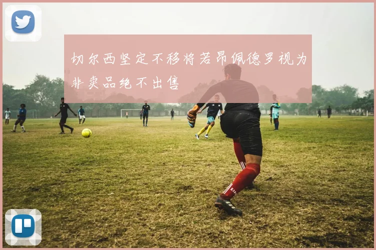 切尔西坚定不移将若昂佩德罗视为非卖品绝不出售