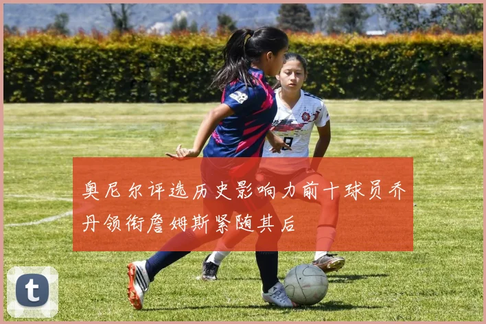 奥尼尔评选历史影响力前十球员乔丹领衔詹姆斯紧随其后