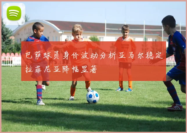 巴萨球员身价波动分析亚马尔稳定拉菲尼亚降幅显著