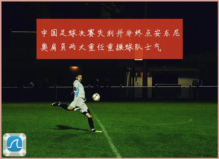 中国足球决赛失利并非终点安东尼奥肩负两大重任重振球队士气