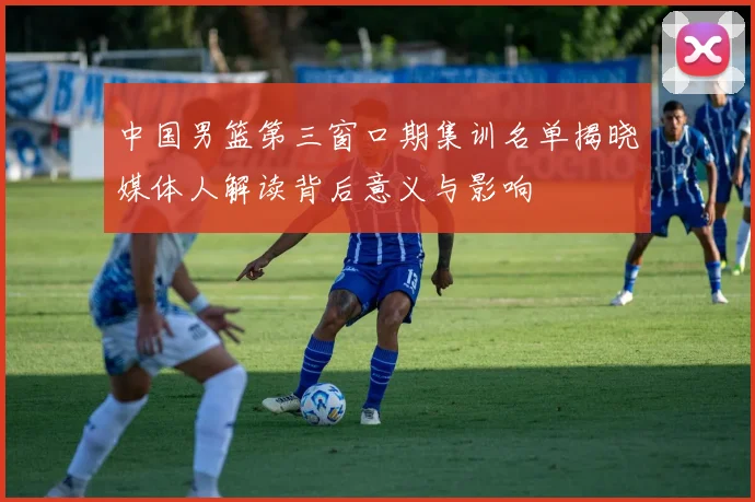 中国男篮第三窗口期集训名单揭晓媒体人解读背后意义与影响