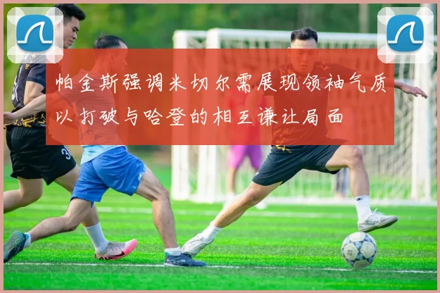 帕金斯强调米切尔需展现领袖气质以打破与哈登的相互谦让局面