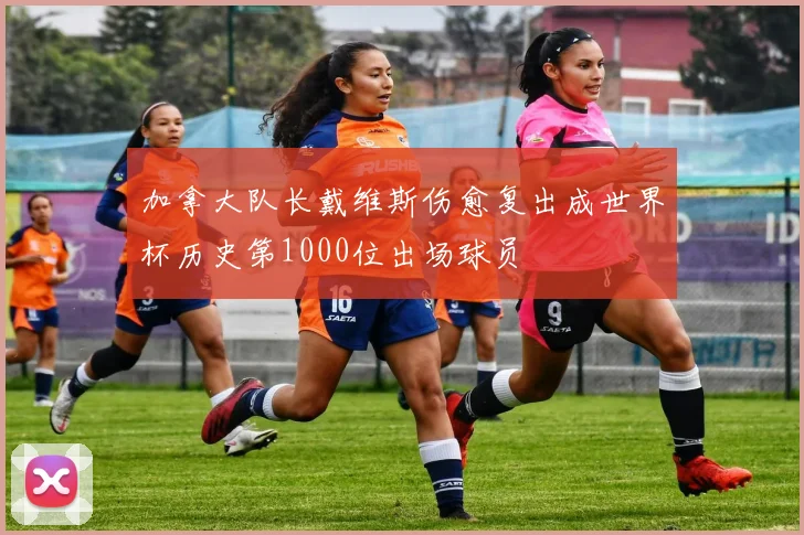 加拿大队长戴维斯伤愈复出成世界杯历史第1000位出场球员