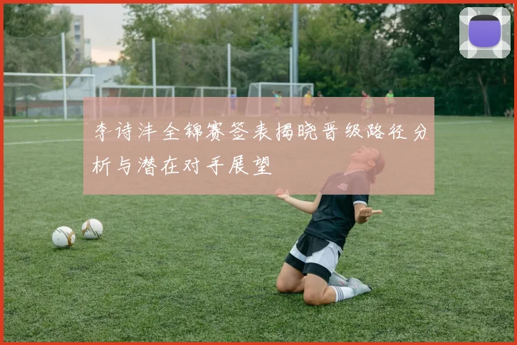 李诗沣全锦赛签表揭晓晋级路径分析与潜在对手展望