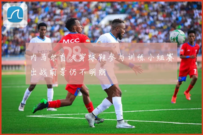 内马尔首次穿球鞋参与训练小组赛出战前景仍不明朗