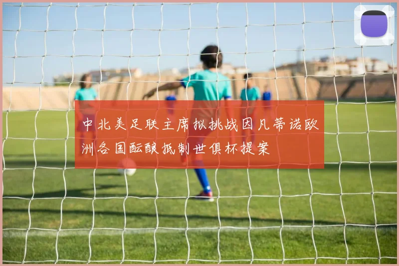 中北美足联主席拟挑战因凡蒂诺欧洲各国酝酿抵制世俱杯提案