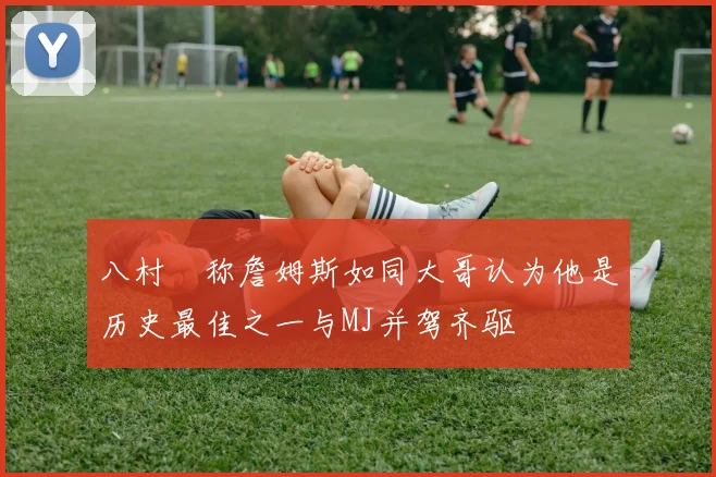 八村塁称詹姆斯如同大哥认为他是历史最佳之一与MJ并驾齐驱