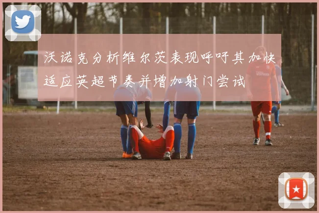 沃诺克分析维尔茨表现呼吁其加快适应英超节奏并增加射门尝试