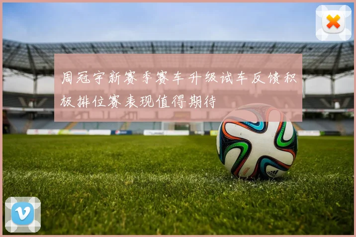 周冠宇新赛季赛车升级试车反馈积极排位赛表现值得期待