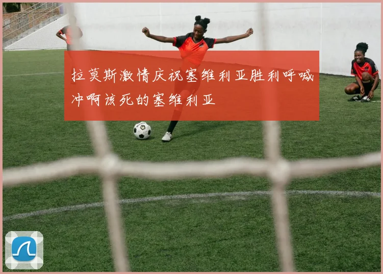 拉莫斯激情庆祝塞维利亚胜利呼喊冲啊该死的塞维利亚