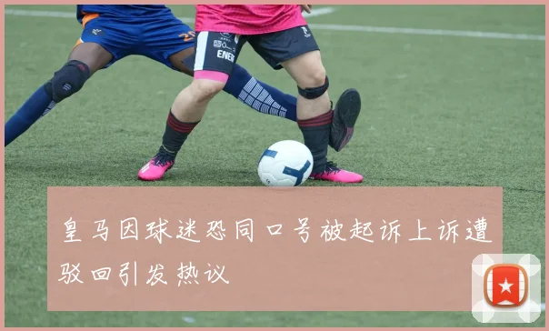 皇马因球迷恐同口号被起诉上诉遭驳回引发热议