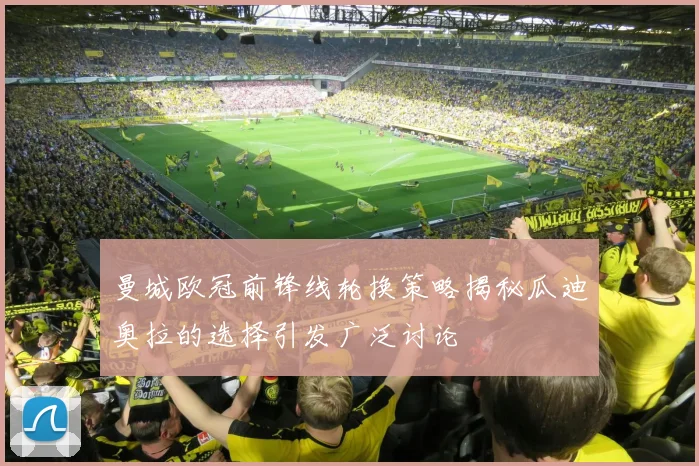 曼城欧冠前锋线轮换策略揭秘瓜迪奥拉的选择引发广泛讨论